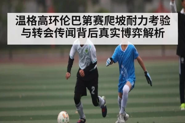 温格高环伦巴第赛爬坡耐力考验与转会传闻背后真实博弈解析